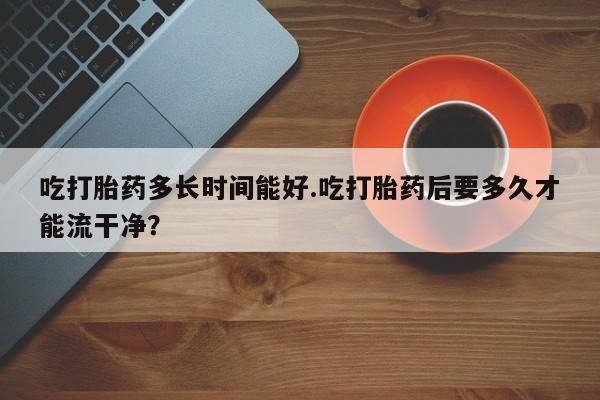 米非司酮片打胎药专卖微信吃打胎药多长时间能好.吃打胎药后要多久才能流干净？