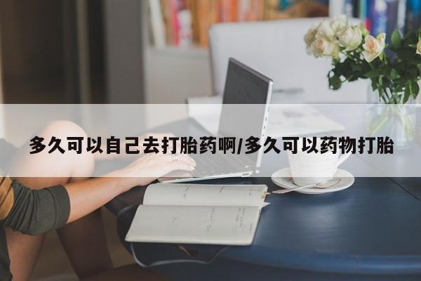 米非司酮片打胎药专卖微信多久可以自己去打胎药啊/多久可以药物打胎