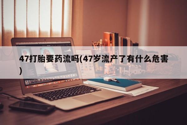 米非司酮片打胎药专卖微信47打胎要药流吗(47岁流产了有什么危害)