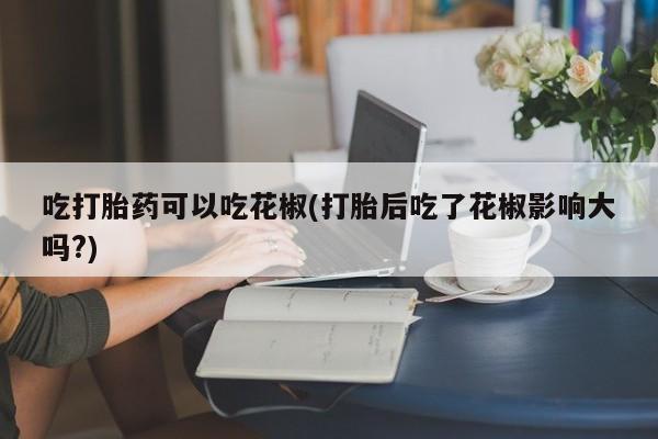 米非司酮片打胎药专卖微信吃打胎药可以吃花椒(打胎后吃了花椒影响大吗?)