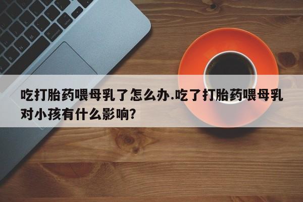 米非司酮片打胎药专卖微信吃打胎药喂母乳了怎么办.吃了打胎药喂母乳对小孩有什么影响？