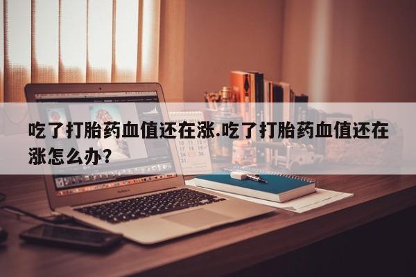 米非司酮片打胎药专卖微信吃了打胎药血值还在涨.吃了打胎药血值还在涨怎么办？