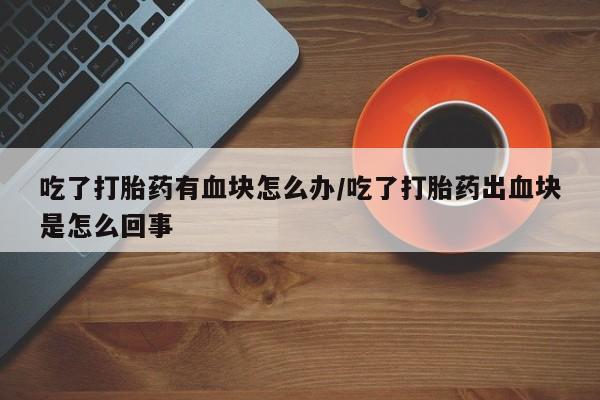 米非司酮片打胎药专卖微信吃了打胎药有血块怎么办/吃了打胎药出血块是怎么回事