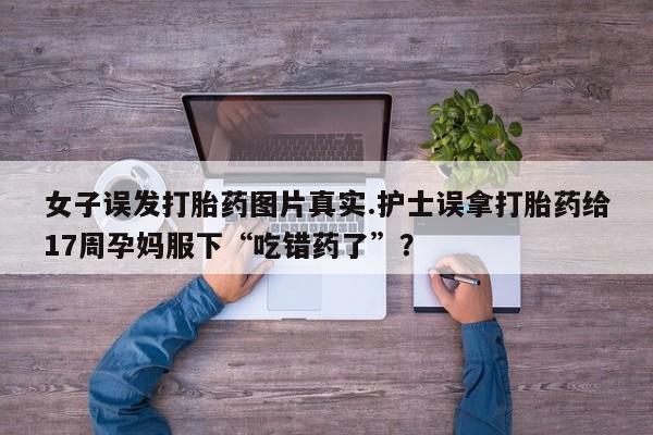 米非司酮片打胎药专卖微信女子误发打胎药图片真实.护士误拿打胎药给17周孕妈服下“吃错药了”?