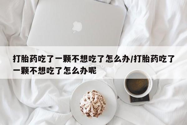 米非司酮片打胎药专卖微信打胎药吃了一颗不想吃了怎么办/打胎药吃了一颗不想吃了怎么办呢