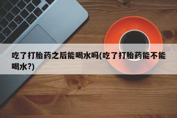 米非司酮片打胎药专卖微信吃了打胎药之后能喝水吗(吃了打胎药能不能喝水?)