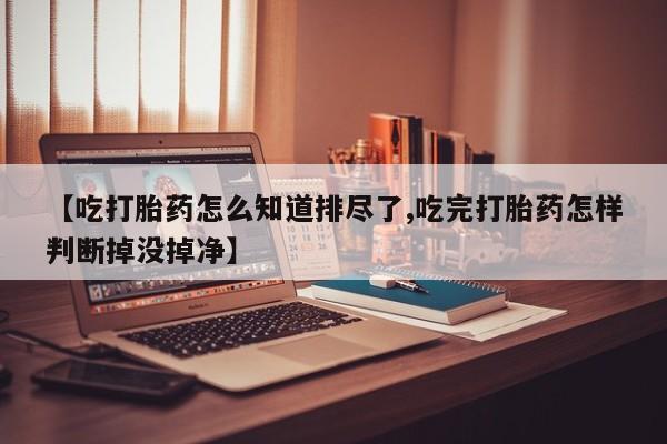 米非司酮片打胎药专卖微信【吃打胎药怎么知道排尽了,吃完打胎药怎样判断掉没掉净】