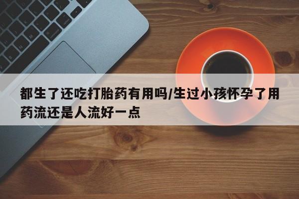 米非司酮片打胎药专卖微信都生了还吃打胎药有用吗/生过小孩怀孕了用药流还是人流好一点