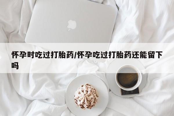 米非司酮片打胎药专卖微信怀孕时吃过打胎药/怀孕吃过打胎药还能留下吗