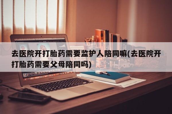 米非司酮片打胎药专卖微信去医院开打胎药需要监护人陪同嘛(去医院开打胎药需要父母陪同吗)