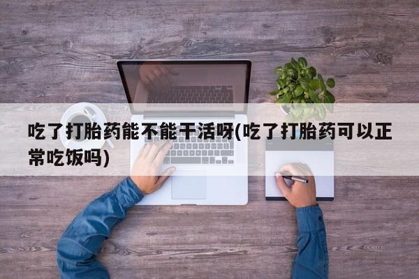 米非司酮片打胎药专卖微信吃了打胎药能不能干活呀(吃了打胎药可以正常吃饭吗)