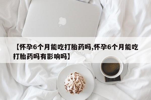 米非司酮片打胎药专卖微信【怀孕6个月能吃打胎药吗,怀孕6个月能吃打胎药吗有影响吗】