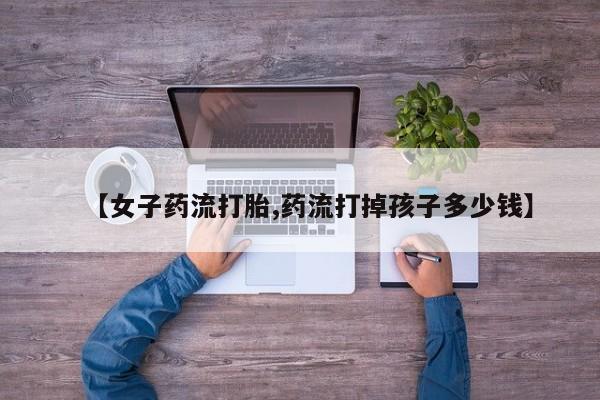 米非司酮片打胎药专卖微信【女子药流打胎,药流打掉孩子多少钱】