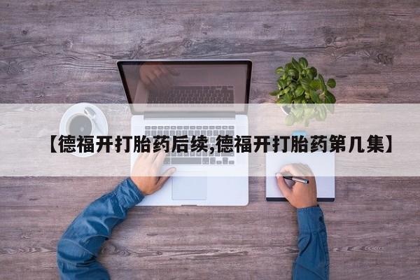 米非司酮片打胎药专卖微信【德福开打胎药后续,德福开打胎药第几集】
