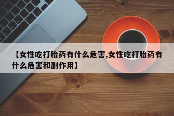 米非司酮片打胎药专卖微信【女性吃打胎药有什么危害,女性吃打胎药有什么危害和副作用】