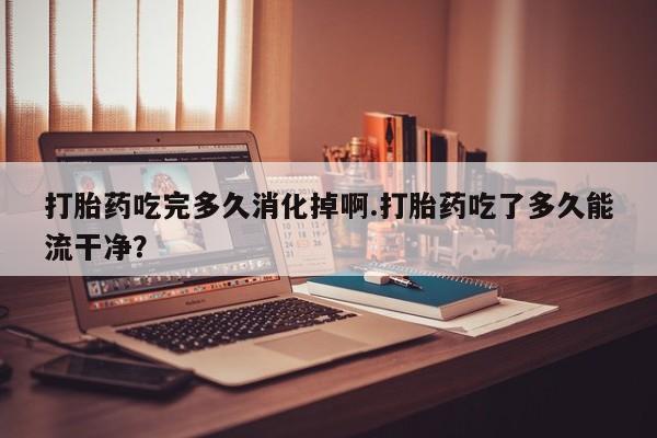 米非司酮片打胎药专卖微信打胎药吃完多久消化掉啊.打胎药吃了多久能流干净？