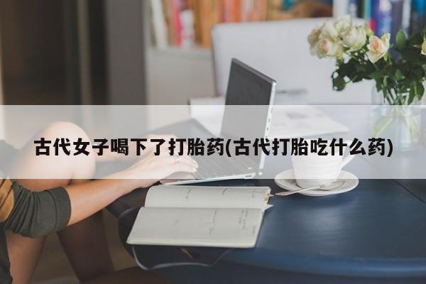 米非司酮片打胎药专卖微信古代女子喝下了打胎药(古代打胎吃什么药)