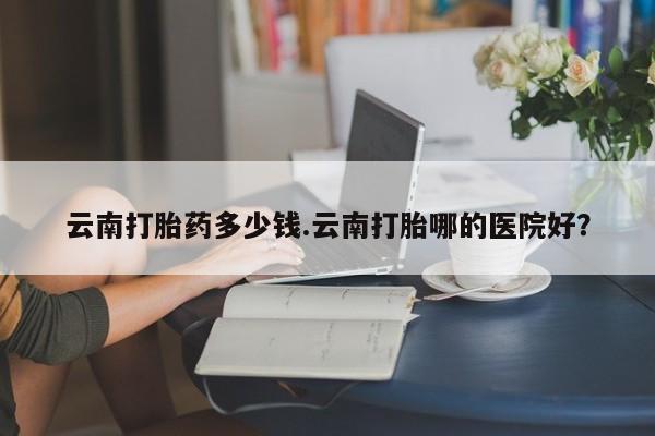 米非司酮片打胎药专卖微信云南打胎药多少钱.云南打胎哪的医院好？
