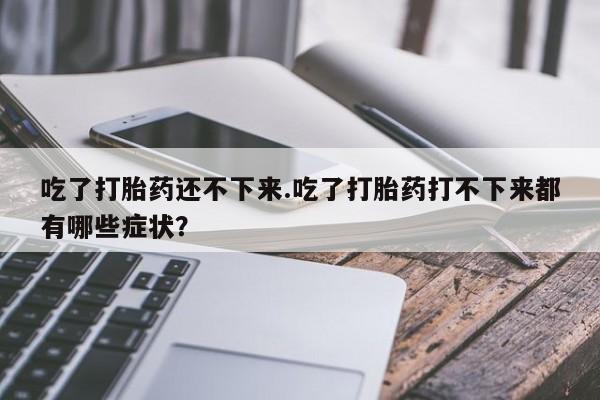米非司酮片打胎药专卖微信吃了打胎药还不下来.吃了打胎药打不下来都有哪些症状？