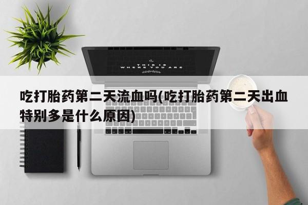 米非司酮片打胎药专卖微信吃打胎药第二天流血吗(吃打胎药第二天出血特别多是什么原因)