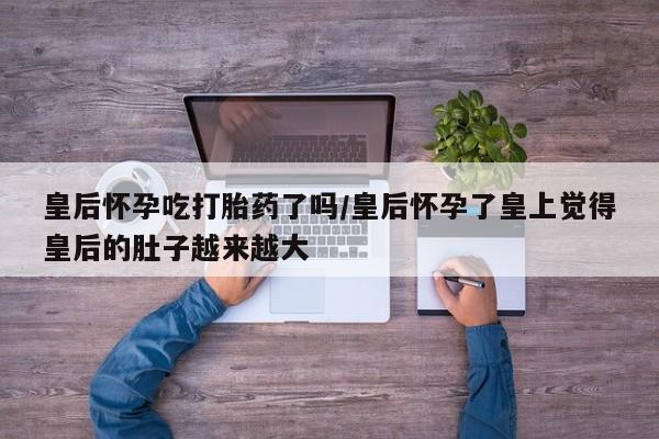 米非司酮片打胎药专卖微信皇后怀孕吃打胎药了吗/皇后怀孕了皇上觉得皇后的肚子越来越大