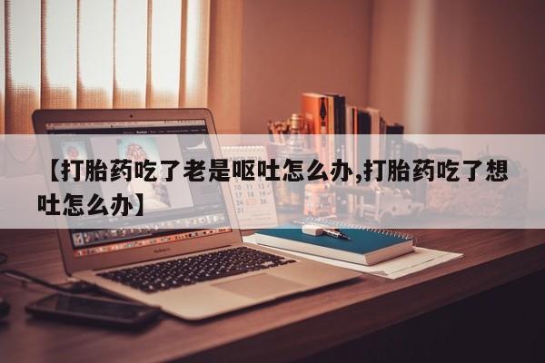 米非司酮片打胎药专卖微信【打胎药吃了老是呕吐怎么办,打胎药吃了想吐怎么办】
