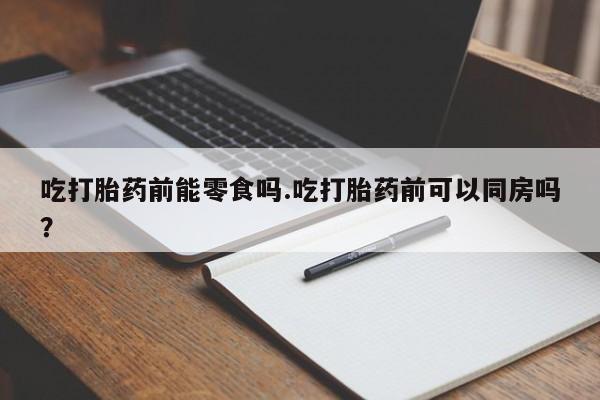 米非司酮片打胎药专卖微信吃打胎药前能零食吗.吃打胎药前可以同房吗?