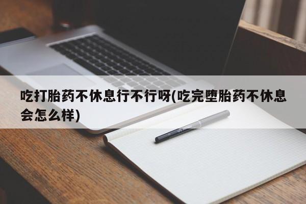 米非司酮片打胎药专卖微信吃打胎药不休息行不行呀(吃完堕胎药不休息会怎么样)