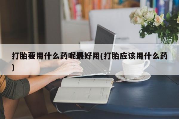 米非司酮片打胎药专卖微信打胎要用什么药呢最好用(打胎应该用什么药)