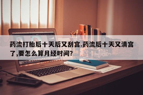 米非司酮片打胎药专卖微信药流打胎后十天后又刮宫.药流后十天又清宫了,要怎么算月经时间？