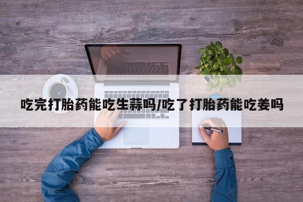 米非司酮片打胎药专卖微信吃完打胎药能吃生蒜吗/吃了打胎药能吃姜吗