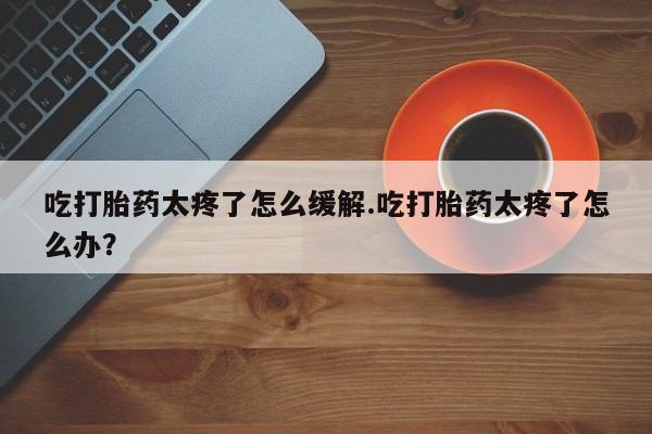 米非司酮片打胎药专卖微信吃打胎药太疼了怎么缓解.吃打胎药太疼了怎么办？