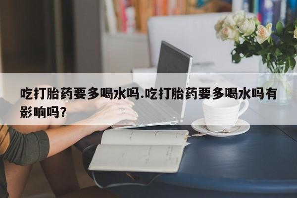 米非司酮片打胎药专卖微信吃打胎药要多喝水吗.吃打胎药要多喝水吗有影响吗？